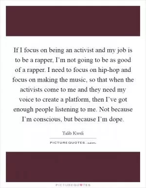 If I focus on being an activist and my job is to be a rapper, I’m not going to be as good of a rapper. I need to focus on hip-hop and focus on making the music, so that when the activists come to me and they need my voice to create a platform, then I’ve got enough people listening to me. Not because I’m conscious, but because I’m dope Picture Quote #1
