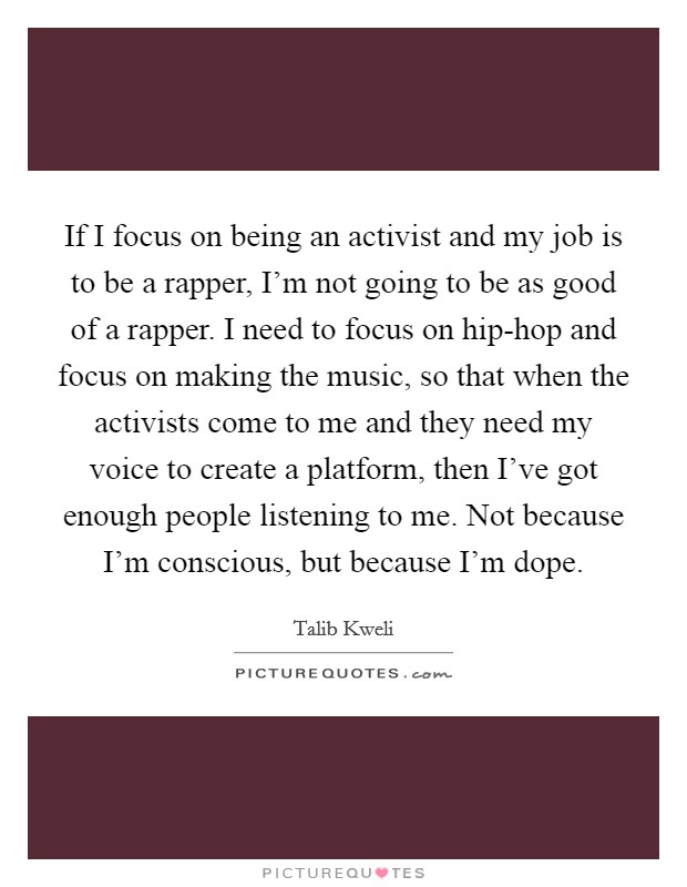 If I focus on being an activist and my job is to be a rapper, I'm not going to be as good of a rapper. I need to focus on hip-hop and focus on making the music, so that when the activists come to me and they need my voice to create a platform, then I've got enough people listening to me. Not because I'm conscious, but because I'm dope Picture Quote #1