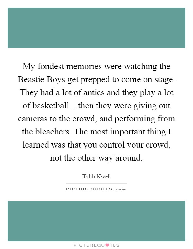 My fondest memories were watching the Beastie Boys get prepped to come on stage. They had a lot of antics and they play a lot of basketball... then they were giving out cameras to the crowd, and performing from the bleachers. The most important thing I learned was that you control your crowd, not the other way around Picture Quote #1