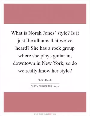What is Norah Jones’ style? Is it just the albums that we’ve heard? She has a rock group where she plays guitar in, downtown in New York, so do we really know her style? Picture Quote #1