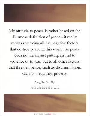 My attitude to peace is rather based on the Burmese definition of peace - it really means removing all the negative factors that destroy peace in this world. So peace does not mean just putting an end to violence or to war, but to all other factors that threaten peace, such as discrimination, such as inequality, poverty Picture Quote #1