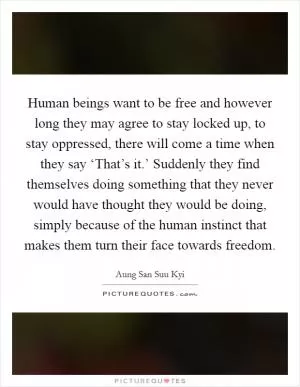 Human beings want to be free and however long they may agree to stay locked up, to stay oppressed, there will come a time when they say ‘That’s it.’ Suddenly they find themselves doing something that they never would have thought they would be doing, simply because of the human instinct that makes them turn their face towards freedom Picture Quote #1