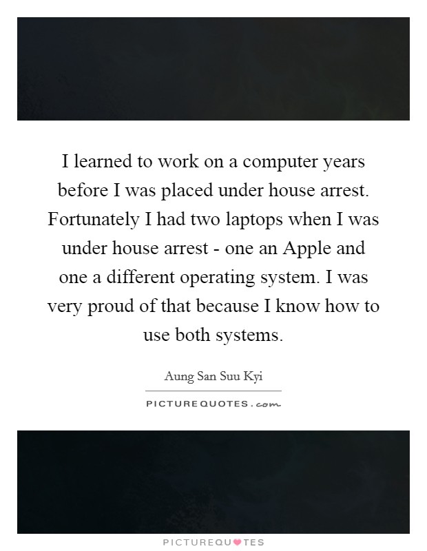 I learned to work on a computer years before I was placed under house arrest. Fortunately I had two laptops when I was under house arrest - one an Apple and one a different operating system. I was very proud of that because I know how to use both systems Picture Quote #1