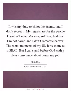 It was my duty to shoot the enemy, and I don’t regret it. My regrets are for the people I couldn’t save: Marines, soldiers, buddies. I’m not naive, and I don’t romanticize war. The worst moments of my life have come as a SEAL. But I can stand before God with a clear conscience about doing my job Picture Quote #1