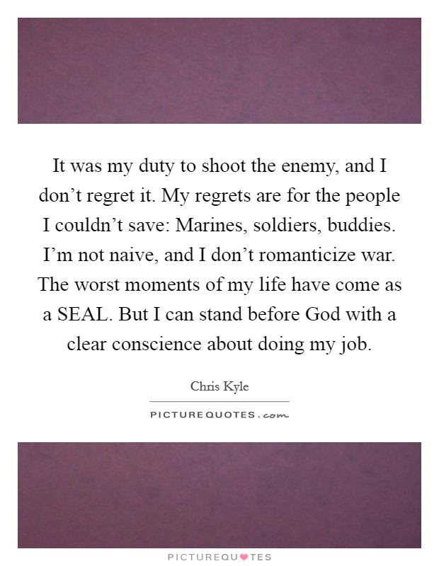 It was my duty to shoot the enemy, and I don't regret it. My regrets are for the people I couldn't save: Marines, soldiers, buddies. I'm not naive, and I don't romanticize war. The worst moments of my life have come as a SEAL. But I can stand before God with a clear conscience about doing my job Picture Quote #1
