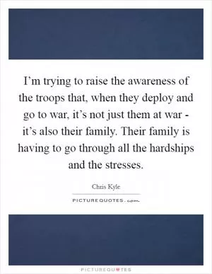 I’m trying to raise the awareness of the troops that, when they deploy and go to war, it’s not just them at war - it’s also their family. Their family is having to go through all the hardships and the stresses Picture Quote #1