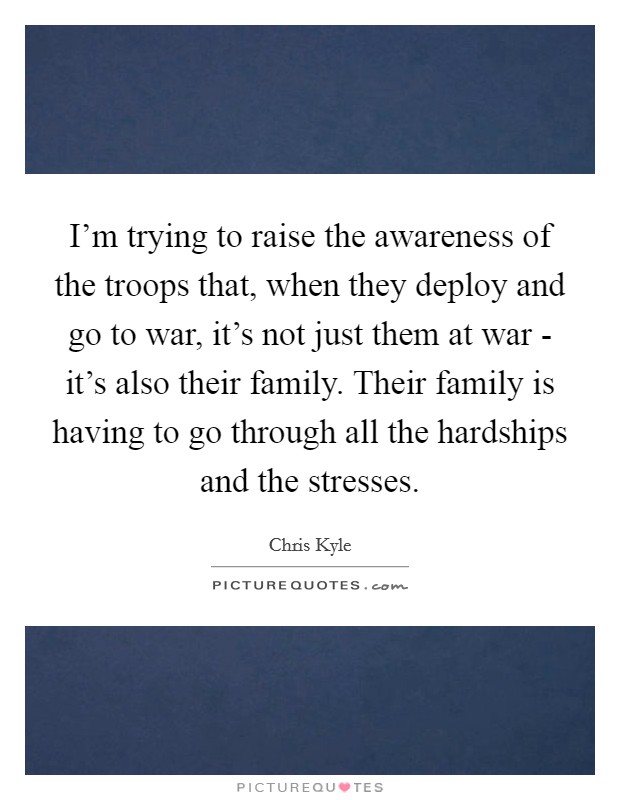 I'm trying to raise the awareness of the troops that, when they deploy and go to war, it's not just them at war - it's also their family. Their family is having to go through all the hardships and the stresses Picture Quote #1