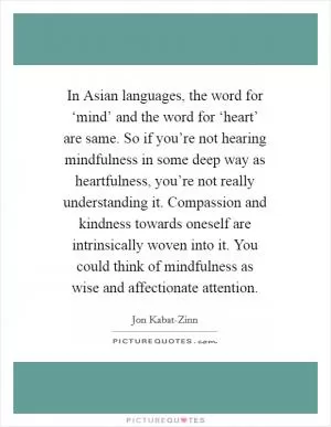 In Asian languages, the word for ‘mind’ and the word for ‘heart’ are same. So if you’re not hearing mindfulness in some deep way as heartfulness, you’re not really understanding it. Compassion and kindness towards oneself are intrinsically woven into it. You could think of mindfulness as wise and affectionate attention Picture Quote #1