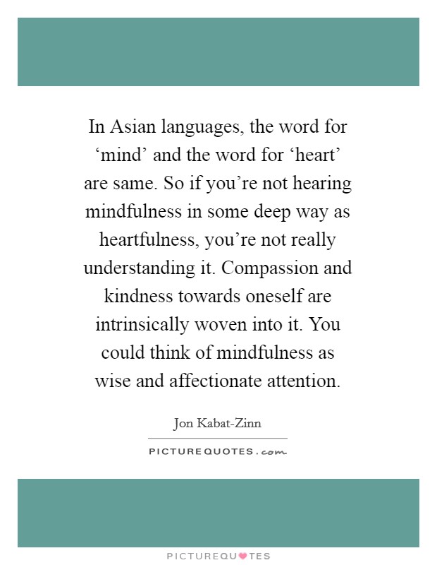 In Asian languages, the word for ‘mind' and the word for ‘heart' are same. So if you're not hearing mindfulness in some deep way as heartfulness, you're not really understanding it. Compassion and kindness towards oneself are intrinsically woven into it. You could think of mindfulness as wise and affectionate attention Picture Quote #1