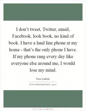I don’t tweet, Twitter, email, Facebook, look book, no kind of book. I have a land line phone at my home - that’s the only phone I have. If my phone rang every day like everyone else around me, I would lose my mind Picture Quote #1