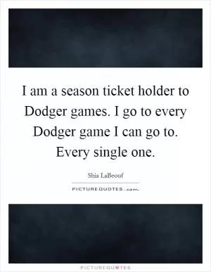 I am a season ticket holder to Dodger games. I go to every Dodger game I can go to. Every single one Picture Quote #1
