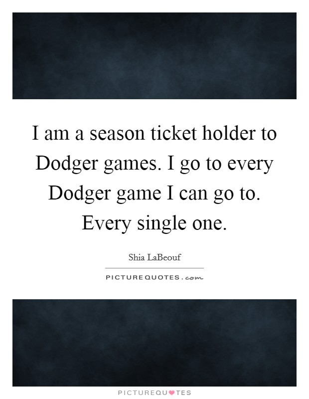 I am a season ticket holder to Dodger games. I go to every Dodger game I can go to. Every single one Picture Quote #1