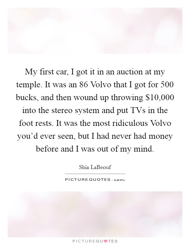 My first car, I got it in an auction at my temple. It was an  86 Volvo that I got for 500 bucks, and then wound up throwing $10,000 into the stereo system and put TVs in the foot rests. It was the most ridiculous Volvo you'd ever seen, but I had never had money before and I was out of my mind Picture Quote #1