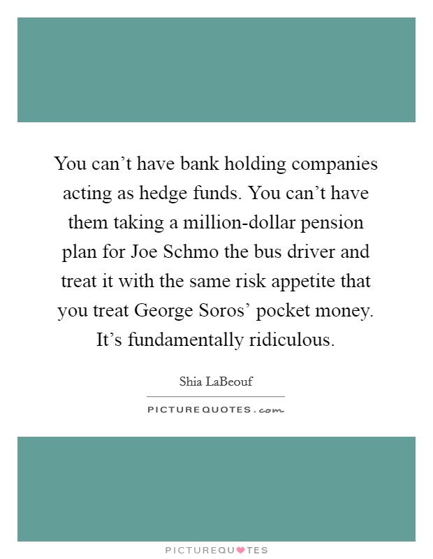 You can't have bank holding companies acting as hedge funds. You can't have them taking a million-dollar pension plan for Joe Schmo the bus driver and treat it with the same risk appetite that you treat George Soros' pocket money. It's fundamentally ridiculous Picture Quote #1