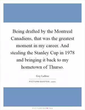 Being drafted by the Montreal Canadiens, that was the greatest moment in my career. And stealing the Stanley Cup in 1978 and bringing it back to my hometown of Thurso Picture Quote #1