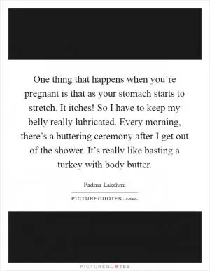 One thing that happens when you’re pregnant is that as your stomach starts to stretch. It itches! So I have to keep my belly really lubricated. Every morning, there’s a buttering ceremony after I get out of the shower. It’s really like basting a turkey with body butter Picture Quote #1