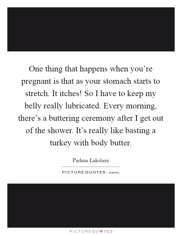 One thing that happens when you're pregnant is that as your stomach starts to stretch. It itches! So I have to keep my belly really lubricated. Every morning, there's a buttering ceremony after I get out of the shower. It's really like basting a turkey with body butter Picture Quote #1