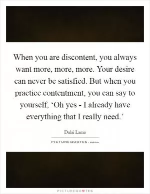 When you are discontent, you always want more, more, more. Your desire can never be satisfied. But when you practice contentment, you can say to yourself, ‘Oh yes - I already have everything that I really need.’ Picture Quote #1