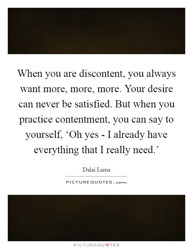 When you are discontent, you always want more, more, more. Your desire can never be satisfied. But when you practice contentment, you can say to yourself, ‘Oh yes - I already have everything that I really need.' Picture Quote #1