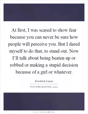 At first, I was scared to show fear because you can never be sure how people will perceive you. But I dared myself to do that, to stand out. Now I’ll talk about being beaten up or robbed or making a stupid decision because of a girl or whatever Picture Quote #1