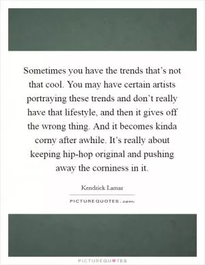 Sometimes you have the trends that’s not that cool. You may have certain artists portraying these trends and don’t really have that lifestyle, and then it gives off the wrong thing. And it becomes kinda corny after awhile. It’s really about keeping hip-hop original and pushing away the corniness in it Picture Quote #1