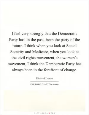 I feel very strongly that the Democratic Party has, in the past, been the party of the future. I think when you look at Social Security and Medicare, when you look at the civil rights movement, the women’s movement, I think the Democratic Party has always been in the forefront of change Picture Quote #1
