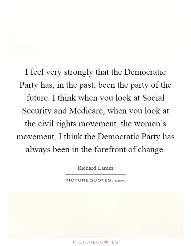 I feel very strongly that the Democratic Party has, in the past, been the party of the future. I think when you look at Social Security and Medicare, when you look at the civil rights movement, the women's movement, I think the Democratic Party has always been in the forefront of change Picture Quote #1