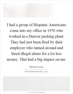 I had a group of Hispanic Americans come into my office in 1976 who worked in a Denver packing plant. They had just been fired by their employer who turned around and hired illegal aliens for a lot less money. That had a big impact on me Picture Quote #1