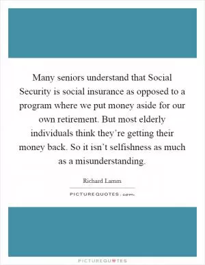 Many seniors understand that Social Security is social insurance as opposed to a program where we put money aside for our own retirement. But most elderly individuals think they’re getting their money back. So it isn’t selfishness as much as a misunderstanding Picture Quote #1