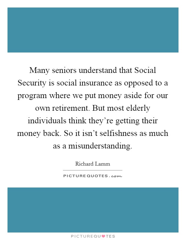 Many seniors understand that Social Security is social insurance as opposed to a program where we put money aside for our own retirement. But most elderly individuals think they're getting their money back. So it isn't selfishness as much as a misunderstanding Picture Quote #1