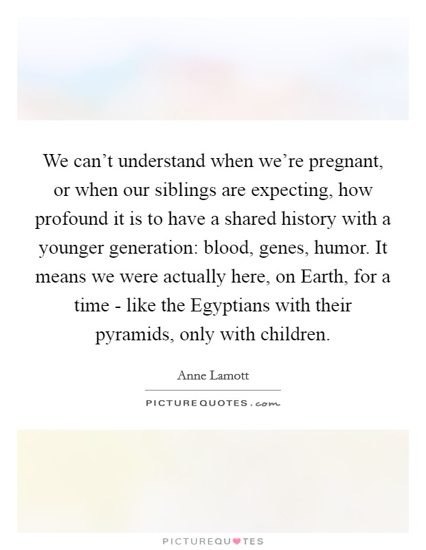 We can't understand when we're pregnant, or when our siblings are expecting, how profound it is to have a shared history with a younger generation: blood, genes, humor. It means we were actually here, on Earth, for a time - like the Egyptians with their pyramids, only with children Picture Quote #1