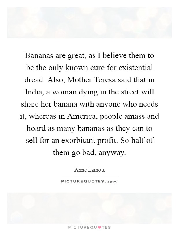 Bananas are great, as I believe them to be the only known cure for existential dread. Also, Mother Teresa said that in India, a woman dying in the street will share her banana with anyone who needs it, whereas in America, people amass and hoard as many bananas as they can to sell for an exorbitant profit. So half of them go bad, anyway Picture Quote #1