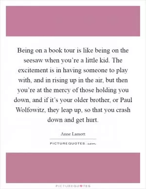 Being on a book tour is like being on the seesaw when you’re a little kid. The excitement is in having someone to play with, and in rising up in the air, but then you’re at the mercy of those holding you down, and if it’s your older brother, or Paul Wolfowitz, they leap up, so that you crash down and get hurt Picture Quote #1
