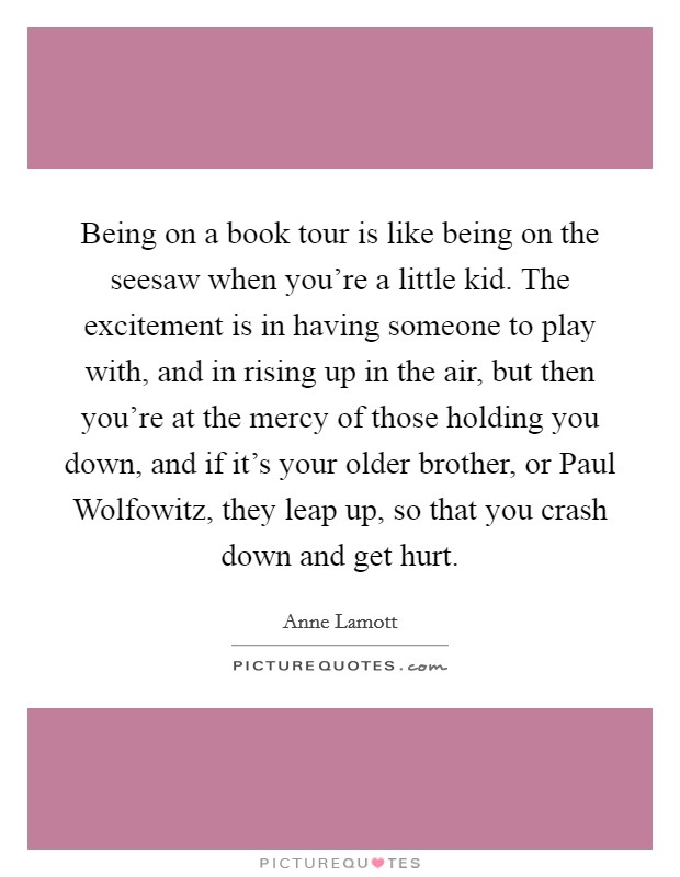 Being on a book tour is like being on the seesaw when you're a little kid. The excitement is in having someone to play with, and in rising up in the air, but then you're at the mercy of those holding you down, and if it's your older brother, or Paul Wolfowitz, they leap up, so that you crash down and get hurt Picture Quote #1
