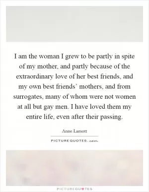 I am the woman I grew to be partly in spite of my mother, and partly because of the extraordinary love of her best friends, and my own best friends’ mothers, and from surrogates, many of whom were not women at all but gay men. I have loved them my entire life, even after their passing Picture Quote #1