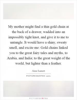 My mother might find a thin gold chain at the back of a drawer, wadded into an impossibly tight knot, and give it to me to untangle. It would have a shiny, sweaty smell, and excite me: Gold chains linked you to the great fairy tales and myths, to Arabia, and India; to the great weight of the world, but lighter than a feather Picture Quote #1