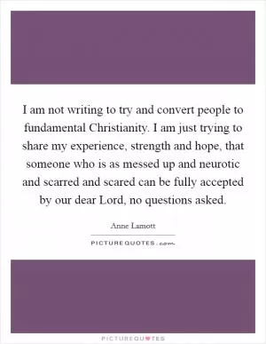 I am not writing to try and convert people to fundamental Christianity. I am just trying to share my experience, strength and hope, that someone who is as messed up and neurotic and scarred and scared can be fully accepted by our dear Lord, no questions asked Picture Quote #1