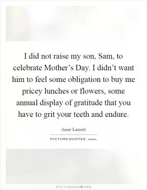 I did not raise my son, Sam, to celebrate Mother’s Day. I didn’t want him to feel some obligation to buy me pricey lunches or flowers, some annual display of gratitude that you have to grit your teeth and endure Picture Quote #1