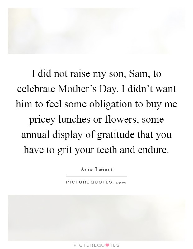I did not raise my son, Sam, to celebrate Mother's Day. I didn't want him to feel some obligation to buy me pricey lunches or flowers, some annual display of gratitude that you have to grit your teeth and endure Picture Quote #1