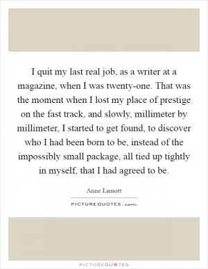 I quit my last real job, as a writer at a magazine, when I was twenty-one. That was the moment when I lost my place of prestige on the fast track, and slowly, millimeter by millimeter, I started to get found, to discover who I had been born to be, instead of the impossibly small package, all tied up tightly in myself, that I had agreed to be Picture Quote #1