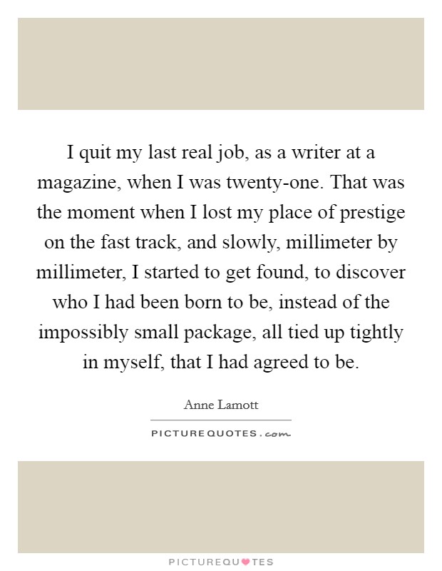I quit my last real job, as a writer at a magazine, when I was twenty-one. That was the moment when I lost my place of prestige on the fast track, and slowly, millimeter by millimeter, I started to get found, to discover who I had been born to be, instead of the impossibly small package, all tied up tightly in myself, that I had agreed to be Picture Quote #1