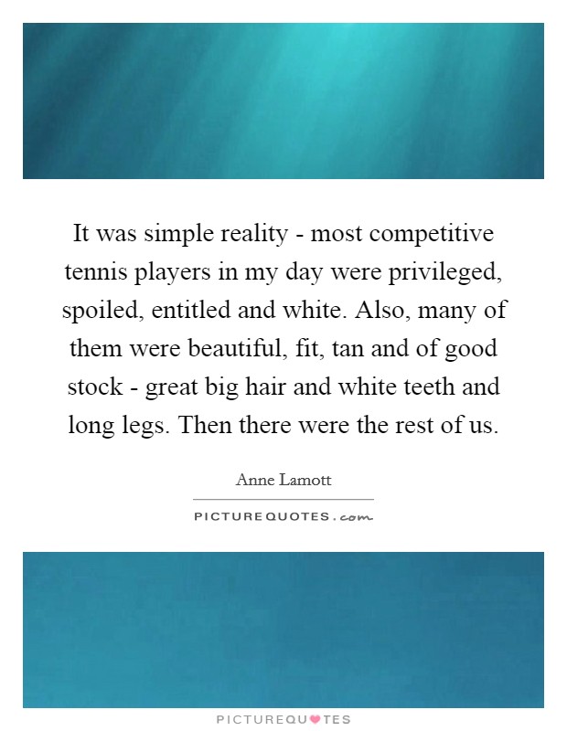 It was simple reality - most competitive tennis players in my day were privileged, spoiled, entitled and white. Also, many of them were beautiful, fit, tan and of good stock - great big hair and white teeth and long legs. Then there were the rest of us Picture Quote #1
