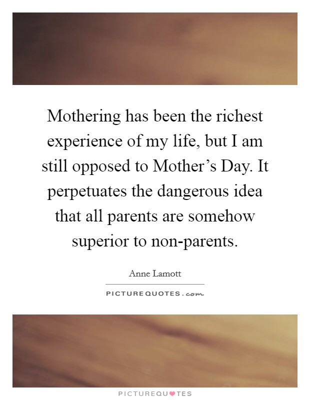 Mothering has been the richest experience of my life, but I am still opposed to Mother's Day. It perpetuates the dangerous idea that all parents are somehow superior to non-parents Picture Quote #1