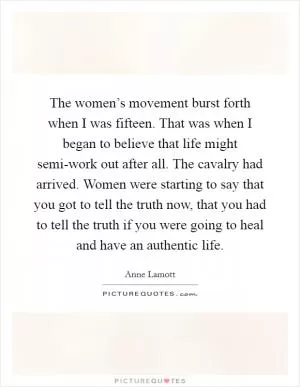 The women’s movement burst forth when I was fifteen. That was when I began to believe that life might semi-work out after all. The cavalry had arrived. Women were starting to say that you got to tell the truth now, that you had to tell the truth if you were going to heal and have an authentic life Picture Quote #1