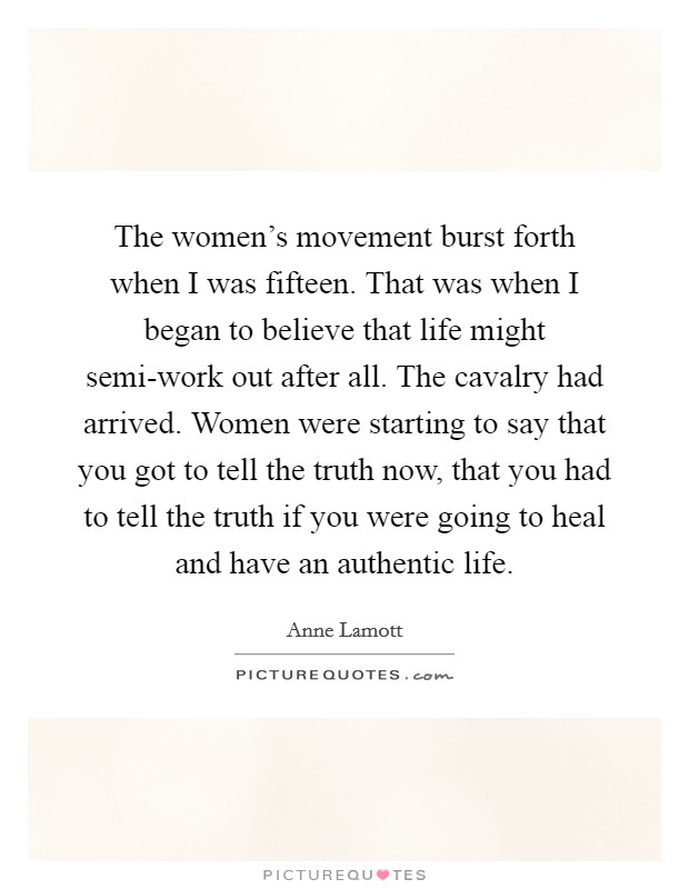 The women's movement burst forth when I was fifteen. That was when I began to believe that life might semi-work out after all. The cavalry had arrived. Women were starting to say that you got to tell the truth now, that you had to tell the truth if you were going to heal and have an authentic life Picture Quote #1