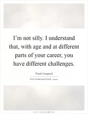 I’m not silly. I understand that, with age and at different parts of your career, you have different challenges Picture Quote #1