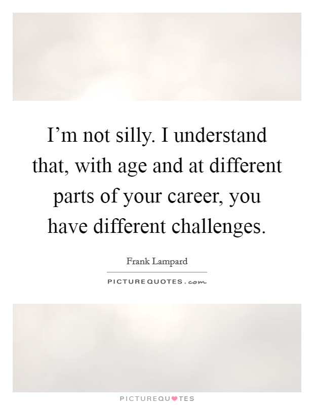 I'm not silly. I understand that, with age and at different parts of your career, you have different challenges Picture Quote #1