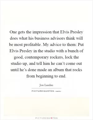 One gets the impression that Elvis Presley does what his business advisors think will be most profitable. My advice to them: Put Elvis Presley in the studio with a bunch of good, contemporary rockers, lock the studio up, and tell him he can’t come out until he’s done made an album that rocks from beginning to end Picture Quote #1