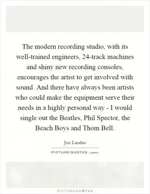 The modern recording studio, with its well-trained engineers, 24-track machines and shiny new recording consoles, encourages the artist to get involved with sound. And there have always been artists who could make the equipment serve their needs in a highly personal way - I would single out the Beatles, Phil Spector, the Beach Boys and Thom Bell Picture Quote #1