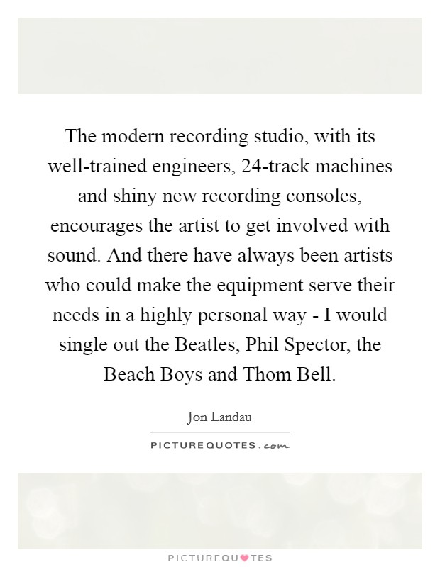 The modern recording studio, with its well-trained engineers, 24-track machines and shiny new recording consoles, encourages the artist to get involved with sound. And there have always been artists who could make the equipment serve their needs in a highly personal way - I would single out the Beatles, Phil Spector, the Beach Boys and Thom Bell Picture Quote #1